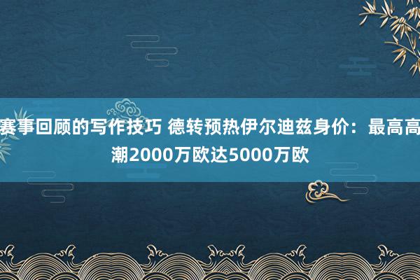 赛事回顾的写作技巧 德转预热伊尔迪兹身价：最高高潮2000万欧达5000万欧