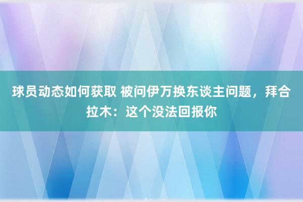 球员动态如何获取 被问伊万换东谈主问题，拜合拉木：这个没法回报你