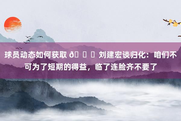 球员动态如何获取 👀刘建宏谈归化：咱们不可为了短期的得益，临了连脸齐不要了