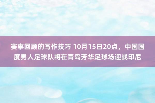 赛事回顾的写作技巧 10月15日20点，中国国度男人足球队将在青岛芳华足球场迎战印尼