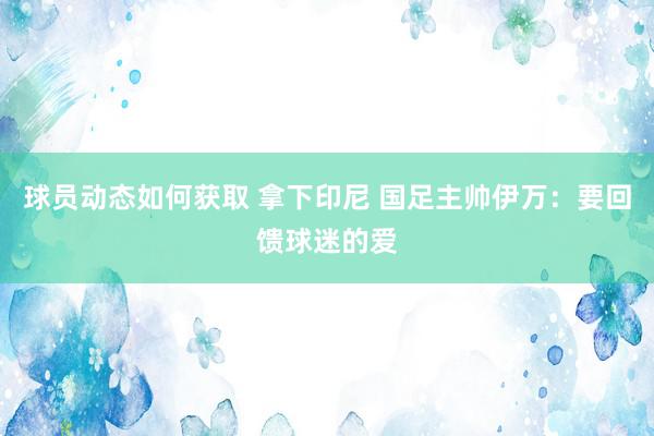 球员动态如何获取 拿下印尼 国足主帅伊万：要回馈球迷的爱