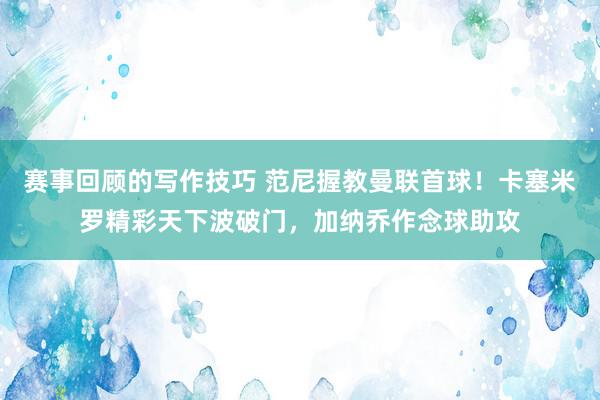 赛事回顾的写作技巧 范尼握教曼联首球！卡塞米罗精彩天下波破门，加纳乔作念球助攻