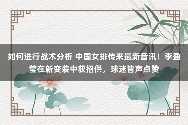 如何进行战术分析 中国女排传来最新音讯！李盈莹在新变装中获招供，球迷皆声点赞