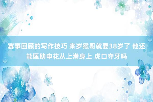 赛事回顾的写作技巧 来岁猴哥就要38岁了 他还能匡助申花从上港身上 虎口夺牙吗