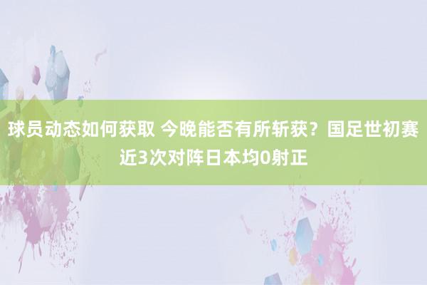 球员动态如何获取 今晚能否有所斩获？国足世初赛近3次对阵日本均0射正