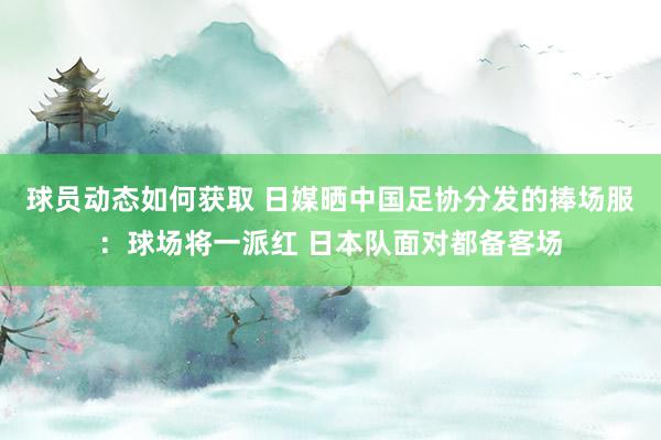 球员动态如何获取 日媒晒中国足协分发的捧场服：球场将一派红 日本队面对都备客场