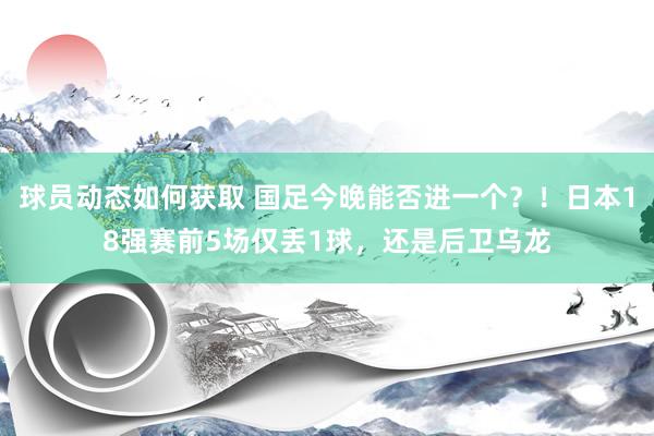 球员动态如何获取 国足今晚能否进一个？！日本18强赛前5场仅丢1球，还是后卫乌龙