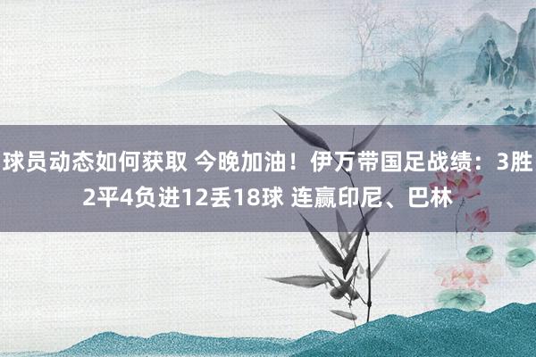 球员动态如何获取 今晚加油！伊万带国足战绩：3胜2平4负进12丢18球 连赢印尼、巴林