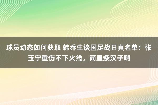 球员动态如何获取 韩乔生谈国足战日真名单：张玉宁重伤不下火线，简直条汉子啊