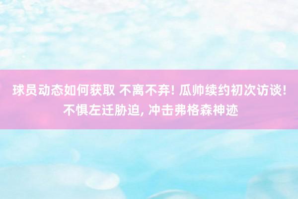 球员动态如何获取 不离不弃! 瓜帅续约初次访谈! 不惧左迁胁迫, 冲击弗格森神迹