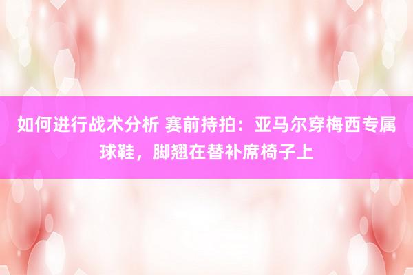 如何进行战术分析 赛前持拍：亚马尔穿梅西专属球鞋，脚翘在替补席椅子上