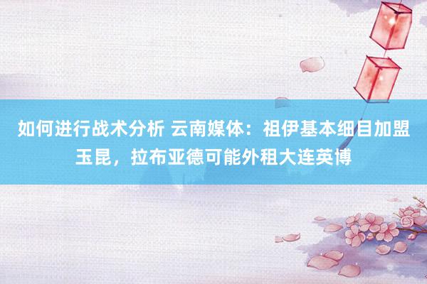 如何进行战术分析 云南媒体：祖伊基本细目加盟玉昆，拉布亚德可能外租大连英博