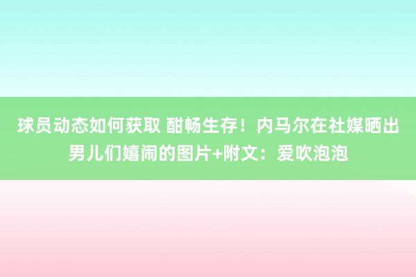 球员动态如何获取 酣畅生存！内马尔在社媒晒出男儿们嬉闹的图片+附文：爱吹泡泡