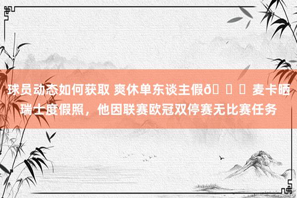 球员动态如何获取 爽休单东谈主假😀麦卡晒瑞士度假照，他因联赛欧冠双停赛无比赛任务