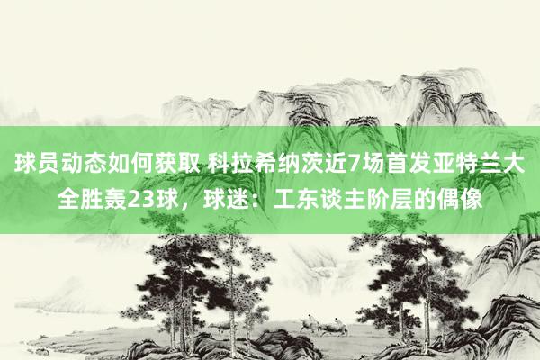 球员动态如何获取 科拉希纳茨近7场首发亚特兰大全胜轰23球，球迷：工东谈主阶层的偶像