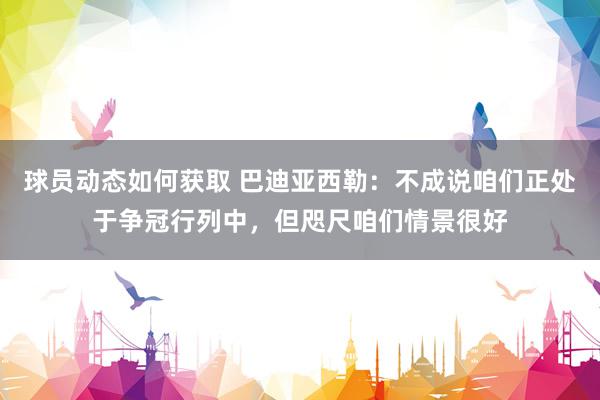 球员动态如何获取 巴迪亚西勒：不成说咱们正处于争冠行列中，但咫尺咱们情景很好