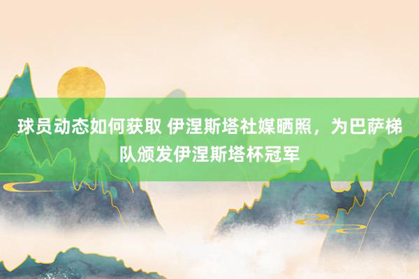 球员动态如何获取 伊涅斯塔社媒晒照，为巴萨梯队颁发伊涅斯塔杯冠军