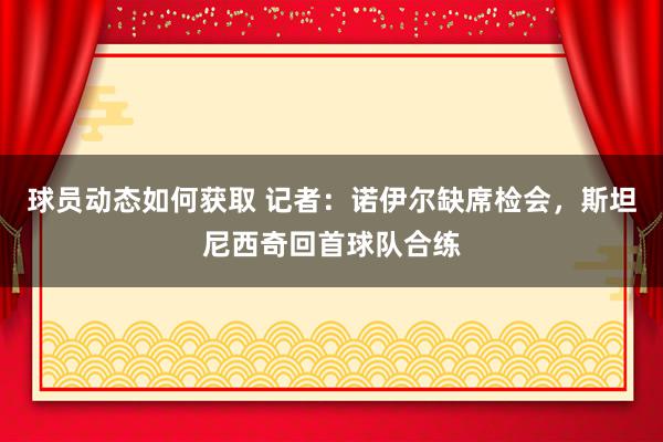 球员动态如何获取 记者：诺伊尔缺席检会，斯坦尼西奇回首球队合练