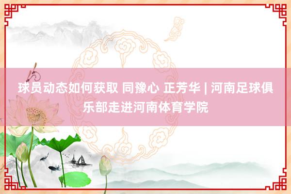 球员动态如何获取 同豫心 正芳华 | 河南足球俱乐部走进河南体育学院