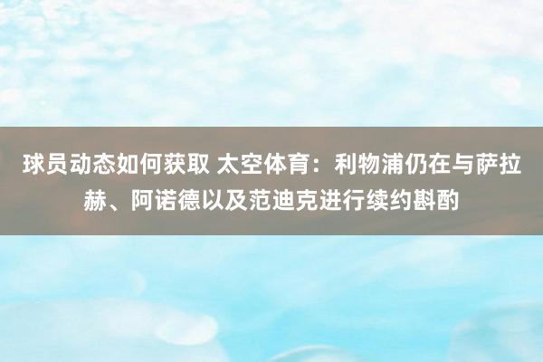 球员动态如何获取 太空体育：利物浦仍在与萨拉赫、阿诺德以及范迪克进行续约斟酌