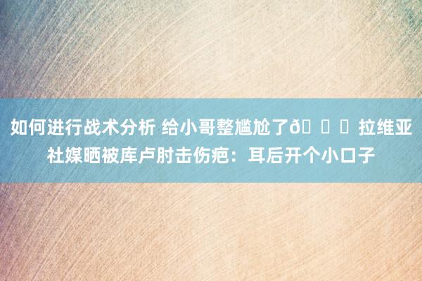 如何进行战术分析 给小哥整尴尬了😅拉维亚社媒晒被库卢肘击伤疤：耳后开个小口子