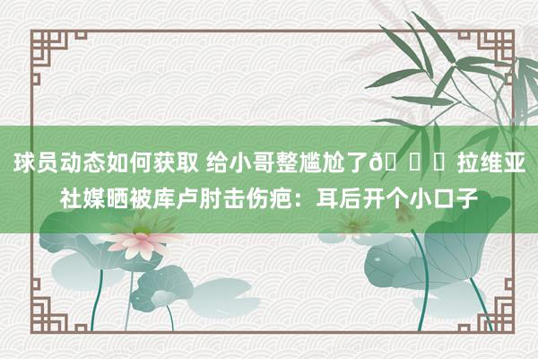 球员动态如何获取 给小哥整尴尬了😅拉维亚社媒晒被库卢肘击伤疤：耳后开个小口子