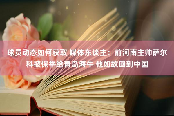 球员动态如何获取 媒体东谈主：前河南主帅萨尔科被保举给青岛海牛 他如故回到中国