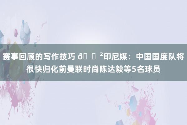 赛事回顾的写作技巧 😲印尼媒：中国国度队将很快归化前曼联时尚陈达毅等5名球员