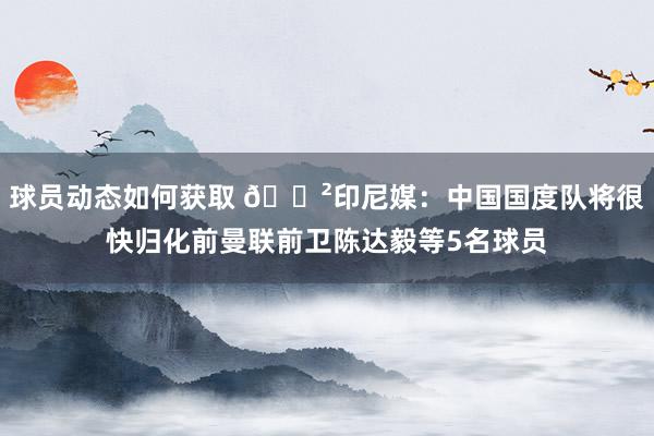 球员动态如何获取 😲印尼媒：中国国度队将很快归化前曼联前卫陈达毅等5名球员