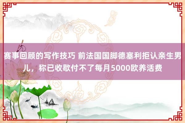 赛事回顾的写作技巧 前法国国脚德塞利拒认亲生男儿，称已收歇付不了每月5000欧养活费