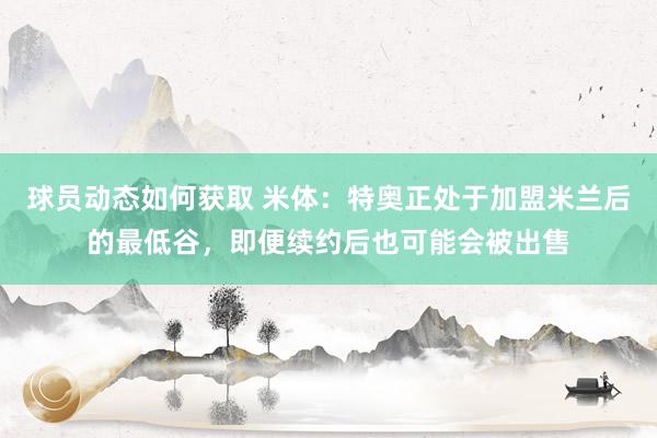 球员动态如何获取 米体：特奥正处于加盟米兰后的最低谷，即便续约后也可能会被出售