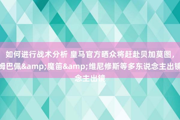 如何进行战术分析 皇马官方晒众将赶赴贝加莫图，姆巴佩&魔笛&维尼修斯等多东说念主出镜