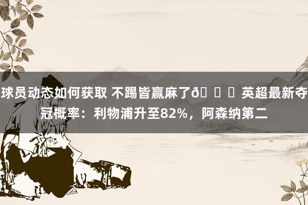 球员动态如何获取 不踢皆赢麻了😅英超最新夺冠概率：利物浦升至82%，阿森纳第二