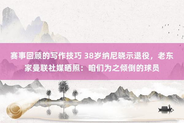 赛事回顾的写作技巧 38岁纳尼晓示退役，老东家曼联社媒晒照：咱们为之倾倒的球员