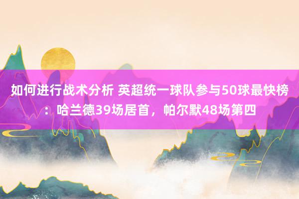 如何进行战术分析 英超统一球队参与50球最快榜：哈兰德39场居首，帕尔默48场第四