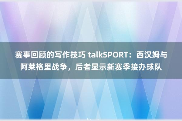 赛事回顾的写作技巧 talkSPORT：西汉姆与阿莱格里战争，后者显示新赛季接办球队