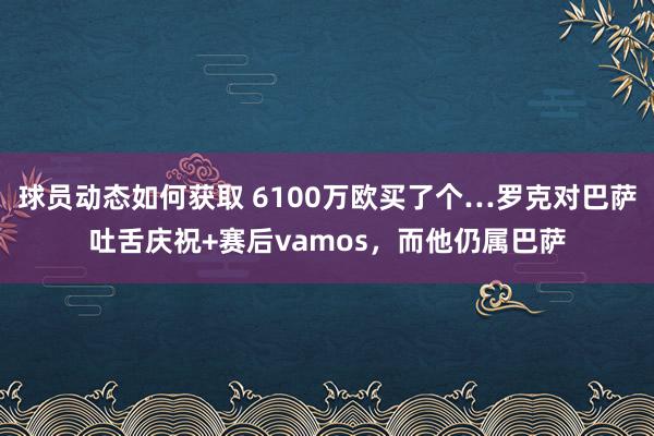 球员动态如何获取 6100万欧买了个…罗克对巴萨吐舌庆祝+赛后vamos，而他仍属巴萨