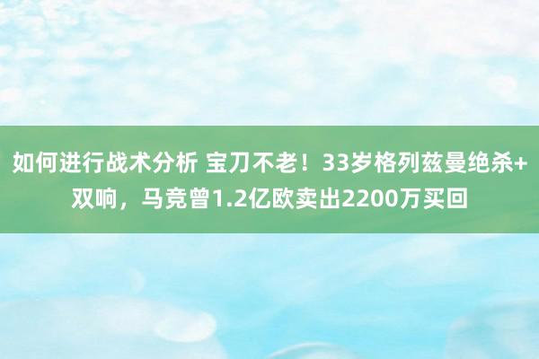 如何进行战术分析 宝刀不老！33岁格列兹曼绝杀+双响，马竞曾1.2亿欧卖出2200万买回