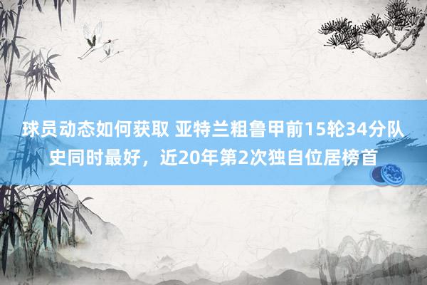 球员动态如何获取 亚特兰粗鲁甲前15轮34分队史同时最好，近20年第2次独自位居榜首