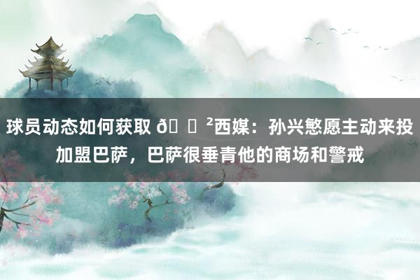 球员动态如何获取 😲西媒：孙兴慜愿主动来投加盟巴萨，巴萨很垂青他的商场和警戒