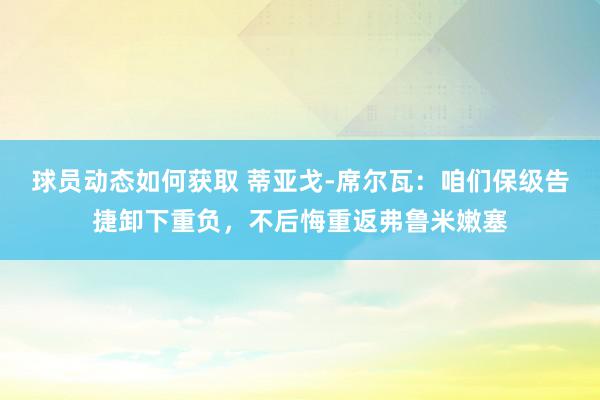 球员动态如何获取 蒂亚戈-席尔瓦：咱们保级告捷卸下重负，不后悔重返弗鲁米嫩塞