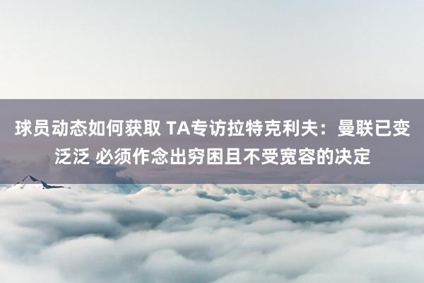 球员动态如何获取 TA专访拉特克利夫：曼联已变泛泛 必须作念出穷困且不受宽容的决定