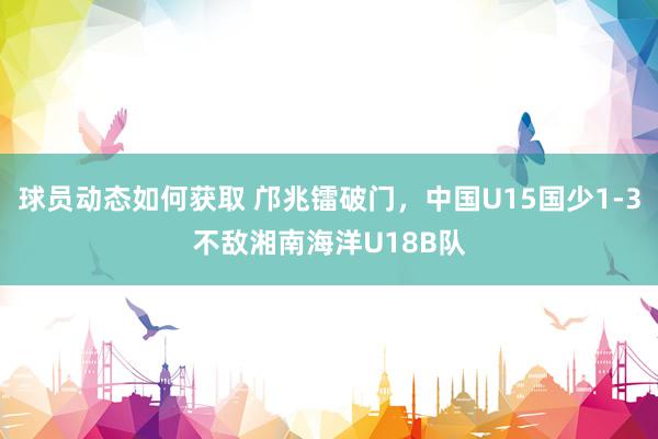 球员动态如何获取 邝兆镭破门，中国U15国少1-3不敌湘南海洋U18B队