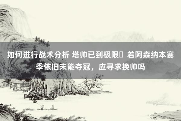 如何进行战术分析 塔帅已到极限❓若阿森纳本赛季依旧未能夺冠，应寻求换帅吗