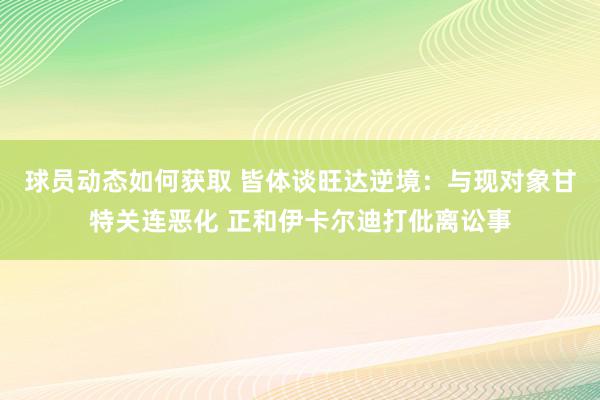 球员动态如何获取 皆体谈旺达逆境：与现对象甘特关连恶化 正和伊卡尔迪打仳离讼事