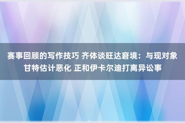 赛事回顾的写作技巧 齐体谈旺达窘境：与现对象甘特估计恶化 正和伊卡尔迪打离异讼事