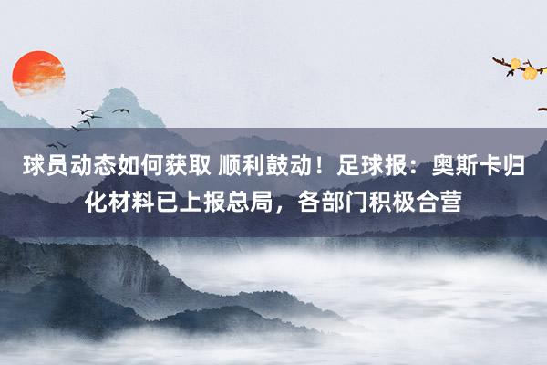 球员动态如何获取 顺利鼓动！足球报：奥斯卡归化材料已上报总局，各部门积极合营