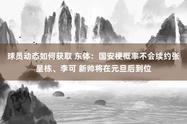 球员动态如何获取 东体：国安梗概率不会续约张呈栋、李可 新帅将在元旦后到位