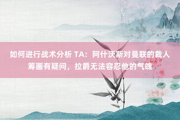 如何进行战术分析 TA：阿什沃斯对曼联的裁人筹画有疑问，拉爵无法容忍他的气魄