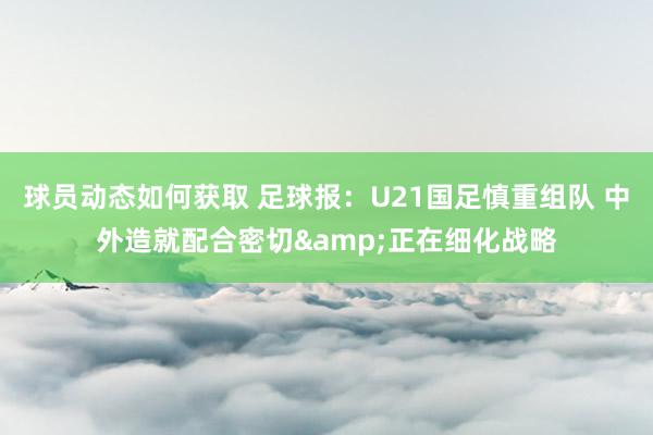 球员动态如何获取 足球报：U21国足慎重组队 中外造就配合密切&正在细化战略